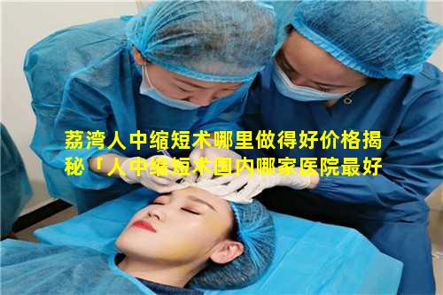 荔湾人中缩短术哪里做得好价格揭秘「人中缩短术国内哪家医院最好 🦟 」